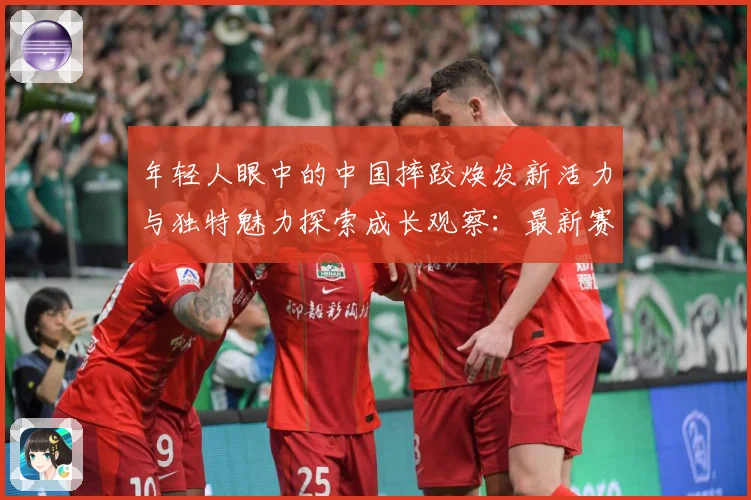 年轻人眼中的中国摔跤焕发新活力与独特魅力探索成长观察：最新赛事动态与深度分析