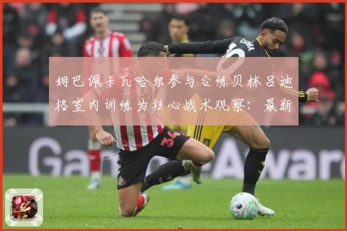 姆巴佩卡瓦哈尔参与合练贝林吕迪格室内训练为核心战术观察：最新赛事动态与深度分析
