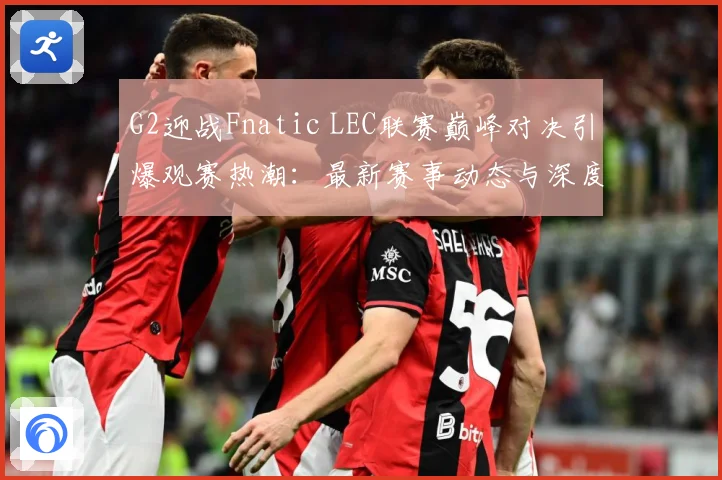 G2迎战Fnatic LEC联赛巅峰对决引爆观赛热潮：最新赛事动态与深度分析