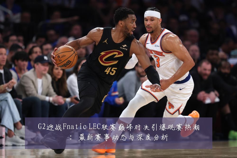 G2迎战Fnatic LEC联赛巅峰对决引爆观赛热潮:最新赛事动态与深度分析
