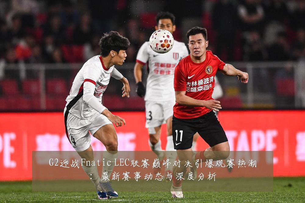 G2迎战Fnatic LEC联赛巅峰对决引爆观赛热潮:最新赛事动态与深度分析