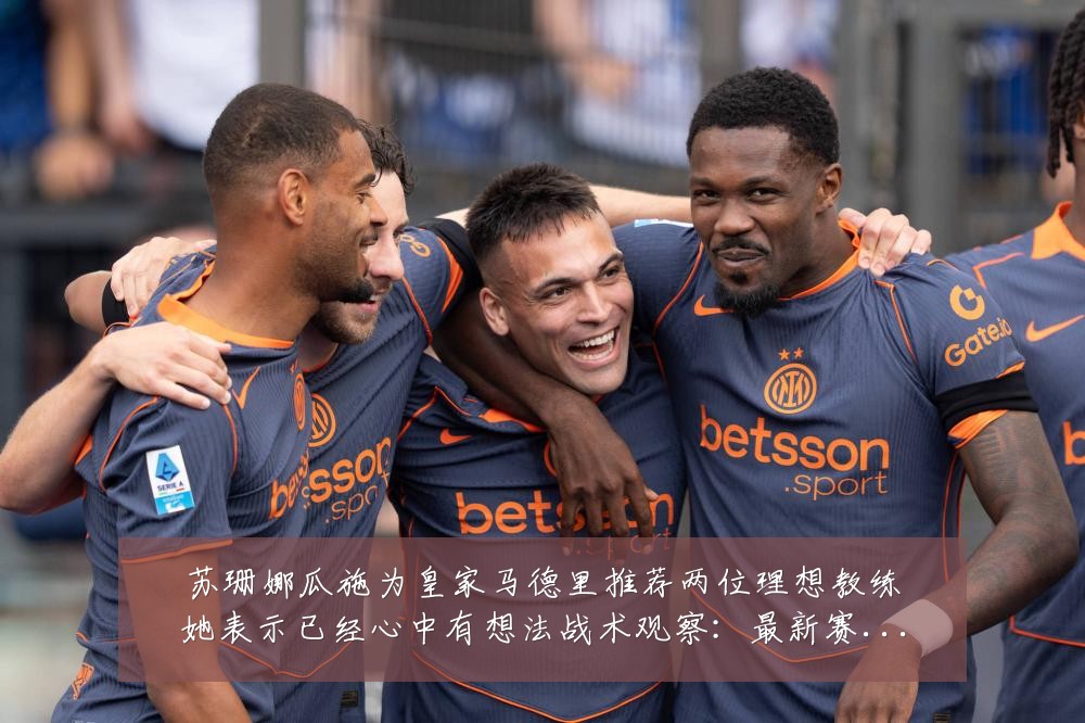苏珊娜瓜施为皇家马德里推荐两位理想教练她表示已经心中有想法战术观察:最新赛事动态与深度分析
